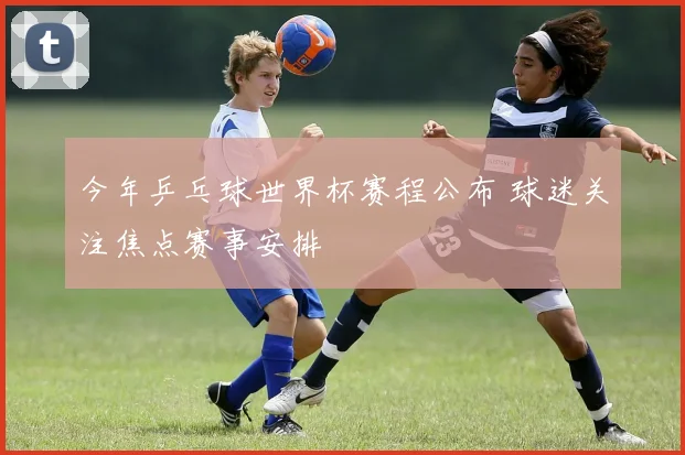 今年乒乓球世界杯赛程公布 球迷关注焦点赛事安排