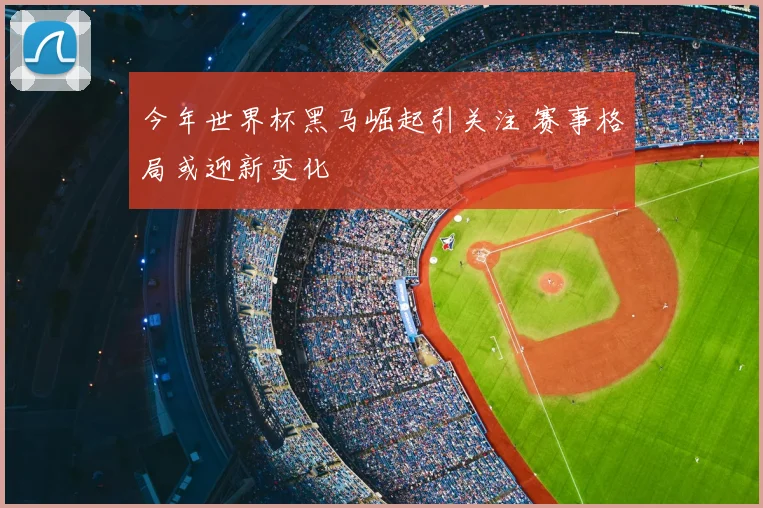 今年世界杯黑马崛起引关注 赛事格局或迎新变化