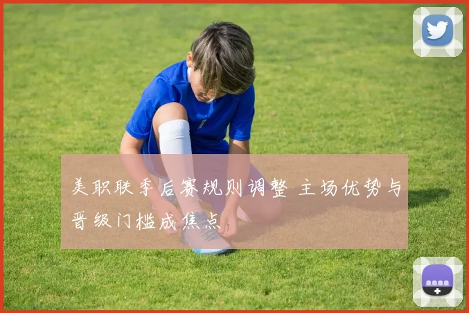 美职联季后赛规则调整 主场优势与晋级门槛成焦点