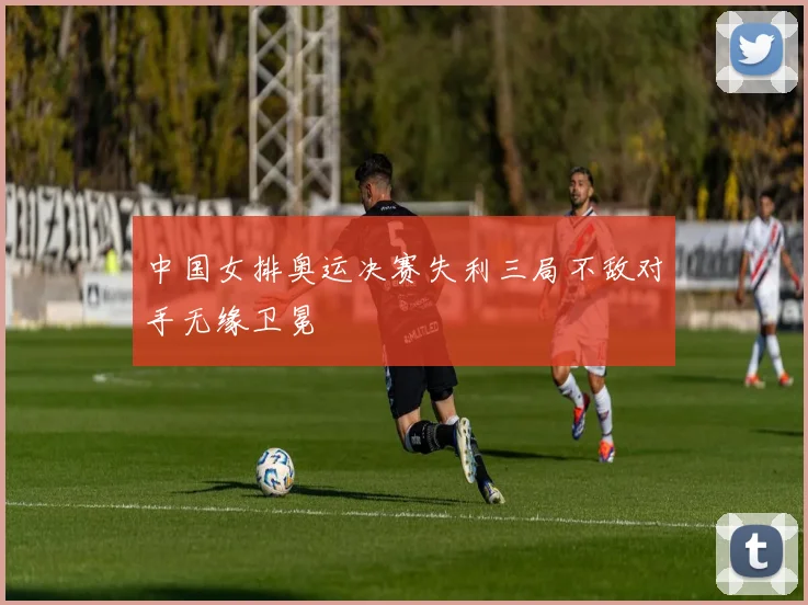 中国女排奥运决赛失利三局不敌对手无缘卫冕