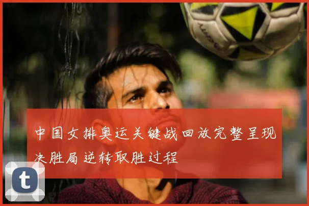 中国女排奥运关键战回放完整呈现决胜局逆转取胜过程