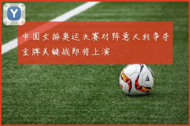 中国女排奥运决赛对阵意大利争夺金牌关键战即将上演