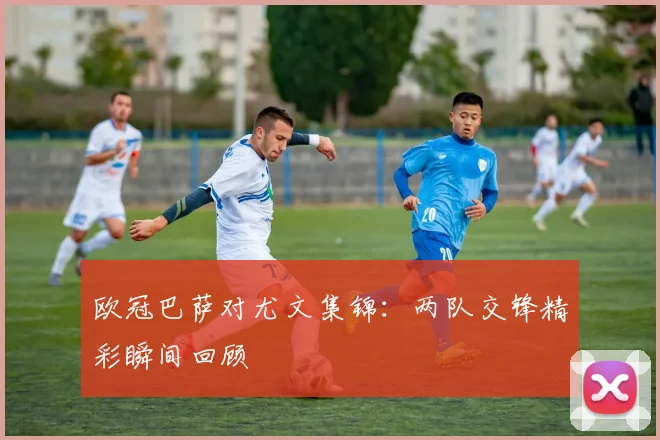 欧冠巴萨对尤文集锦:两队交锋精彩瞬间回顾