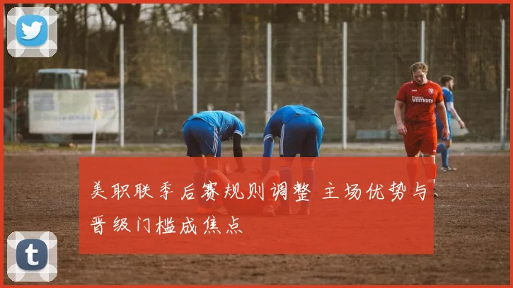 美职联季后赛规则调整 主场优势与晋级门槛成焦点