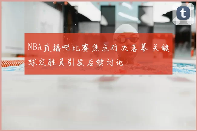 NBA直播吧比赛焦点对决落幕 关键球定胜负引发后续讨论