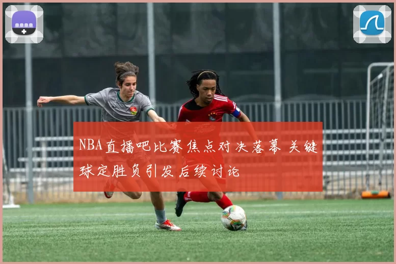 NBA直播吧比赛焦点对决落幕 关键球定胜负引发后续讨论