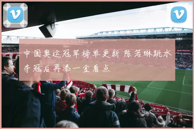 中国奥运冠军榜单更新 陈若琳跳水夺冠后再添一金看点