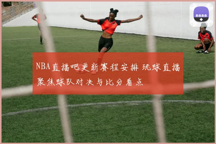 NBA直播吧更新赛程安排 玩球直播聚焦球队对决与比分看点