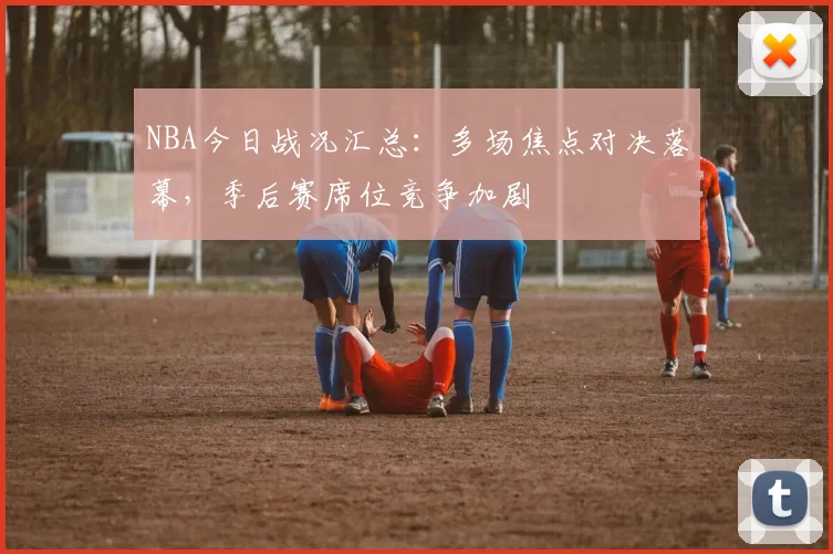 NBA今日战况汇总：多场焦点对决落幕，季后赛席位竞争加剧