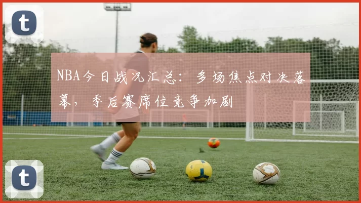 NBA今日战况汇总：多场焦点对决落幕，季后赛席位竞争加剧